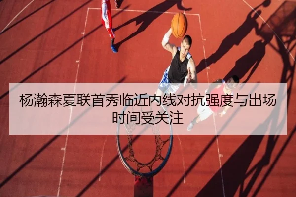 杨瀚森夏联首秀临近内线对抗强度与出场时间受关注