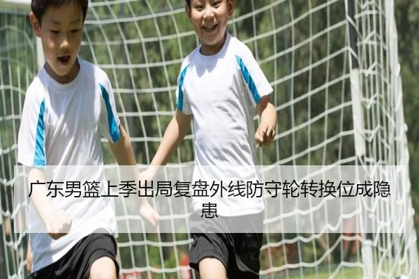 广东男篮上季出局复盘外线防守轮转换位成隐患