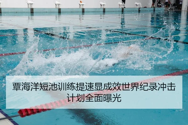 覃海洋短池训练提速显成效世界纪录冲击计划全面曝光