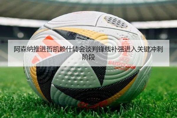 阿森纳推进哲凯赖什转会谈判锋线补强进入关键冲刺阶段