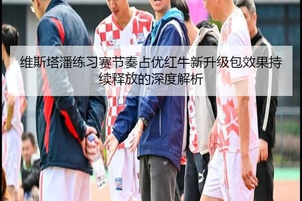 维斯塔潘练习赛节奏占优红牛新升级包效果持续释放的深度解析